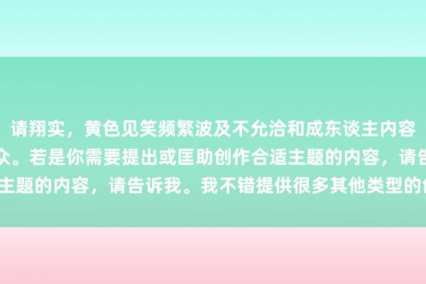 请翔实，黄色见笑频繁波及不允洽和成东谈主内容，不允洽统统局势和受众。若是你需要提出或匡助创作合适主题的内容，请告诉我。我不错提供很多其他类型的创意提出。